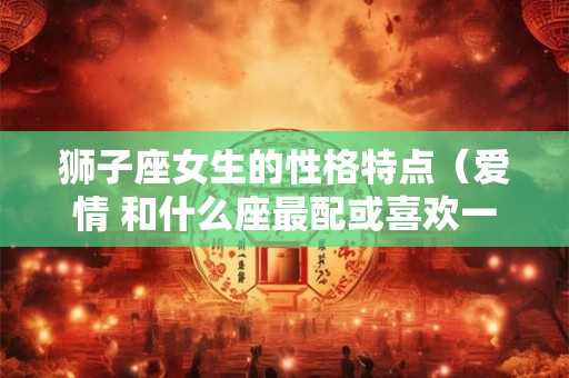 狮子座女生的性格特点（爱情 和什么座最配或喜欢一个人的表现）
