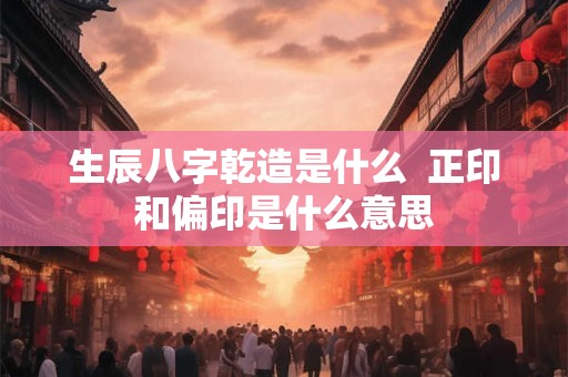 生辰八字乾造是什么 正印和偏印是什么意思 生辰八字乾造是什么 正印和偏印是什么意思
