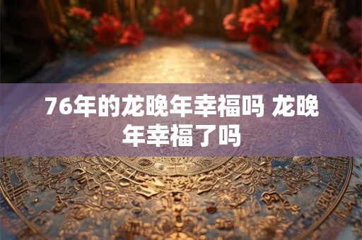 76年的龙晚年幸福吗 龙晚年幸福了吗