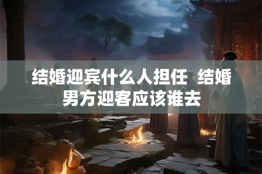 结婚迎宾什么人担任  结婚男方迎客应该谁去