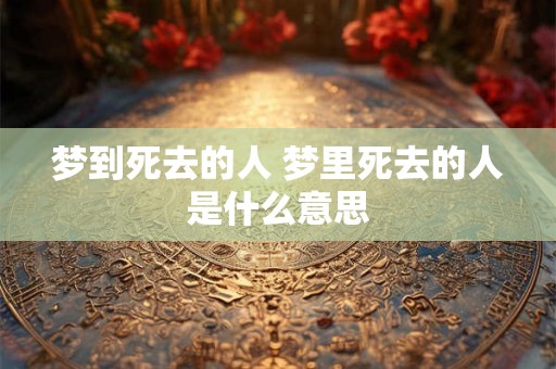 梦到死去的人 梦里死去的人是什么意思