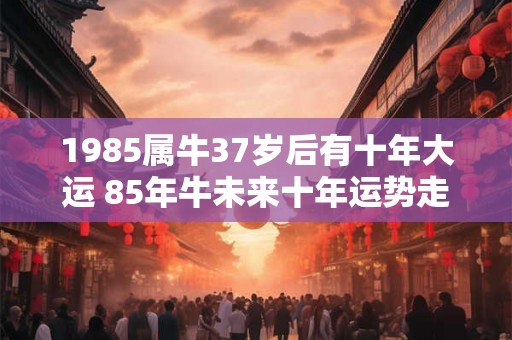 1985属牛37岁后有十年大运 85年牛未来十年运势走向如何