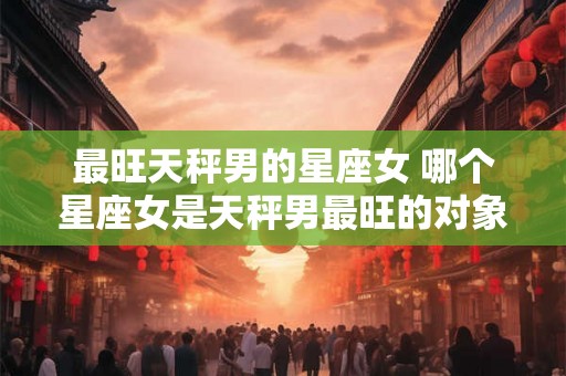 最旺天秤男的星座女 哪个星座女是天秤男最旺的对象