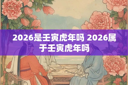 2026是壬寅虎年吗 2026属于壬寅虎年吗