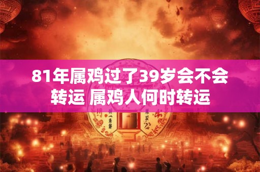 81年属鸡过了39岁会不会转运 属鸡人何时转运