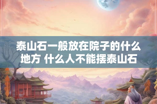 泰山石一般放在院子的什么地方 什么人不能摆泰山石