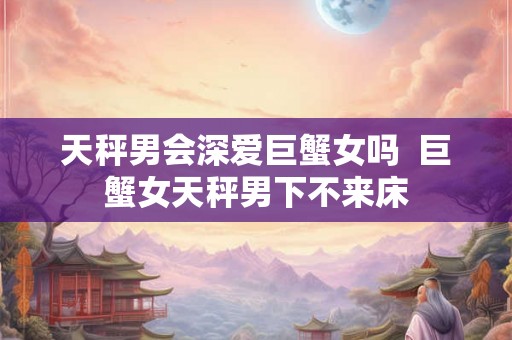 天秤男会深爱巨蟹女吗  巨蟹女天秤男下不来床
