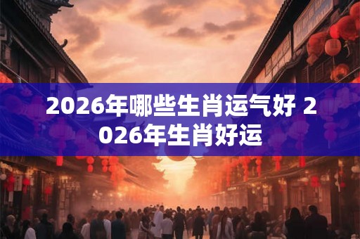 2026年哪些生肖运气好 2026年生肖好运