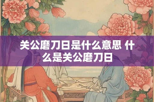 关公磨刀日是什么意思 什么是关公磨刀日