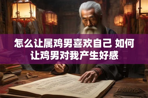 怎么让属鸡男喜欢自己 如何让鸡男对我产生好感 怎么让属鸡男喜欢自己 如何让鸡男对我产生好感