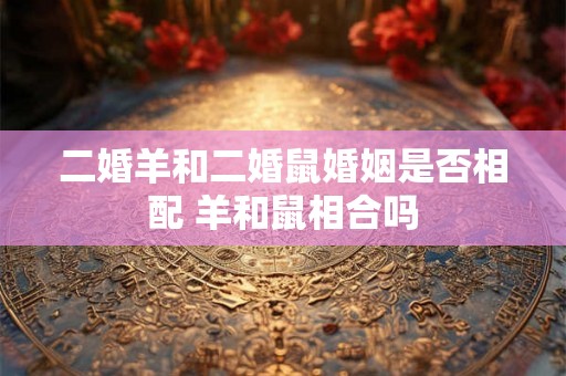 二婚羊和二婚鼠婚姻是否相配 羊和鼠相合吗