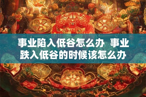 事业陷入低谷怎么办 事业跌入低谷的时候该怎么办 事业陷入低谷怎么办 事业跌入低谷的时候该怎么办