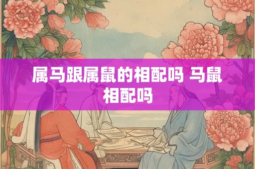 属马跟属鼠的相配吗 马鼠相配吗