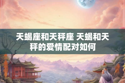 天蝎座和天秤座 天蝎和天秤的爱情配对如何