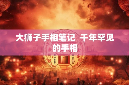 大狮子手相笔记 千年罕见的手相 大狮子手相笔记 千年罕见的手相