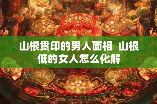 山根贯印的男人面相  山根低的女人怎么化解