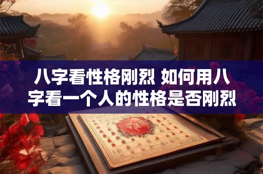 八字看性格刚烈 如何用八字看一个人的性格是否刚烈