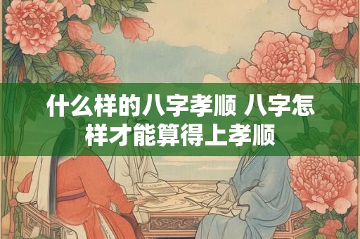 什么样的八字孝顺 八字怎样才能算得上孝顺