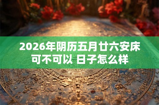 2026年阴历五月廿六安床可不可以 日子怎么样