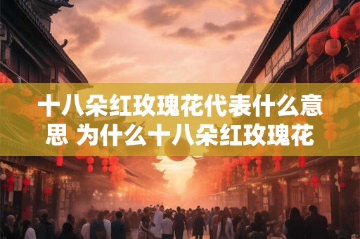 十八朵红玫瑰花代表什么意思 为什么十八朵红玫瑰花具有特殊的象征意义