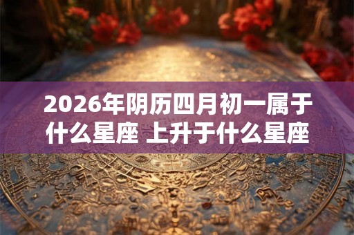 2026年阴历四月初一属于什么星座 上升于什么星座