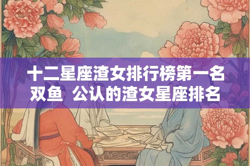 十二星座渣女排行榜第一名双鱼 公认的渣女星座排名 十二星座渣女排行榜第一名双鱼 公认的渣女星座排名