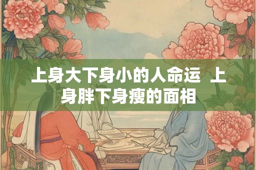 上身大下身小的人命运 上身胖下身瘦的面相 上身大下身小的人命运 上身胖下身瘦的面相