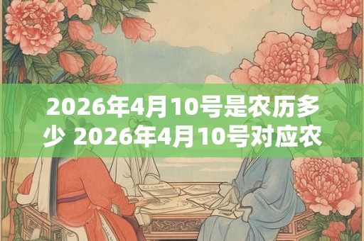 2026年4月10号是农历多少 2026年4月10号对应农历是什么 2026年4月10号是农历多少 2026年4月10号对应农历是什么