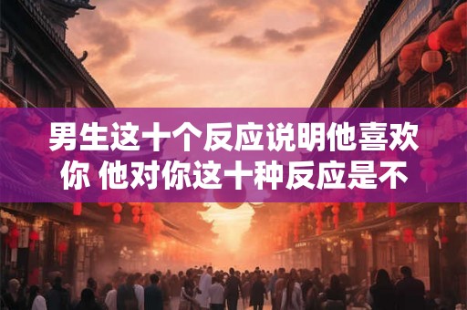 男生这十个反应说明他喜欢你 他对你这十种反应是不是在暗示喜欢