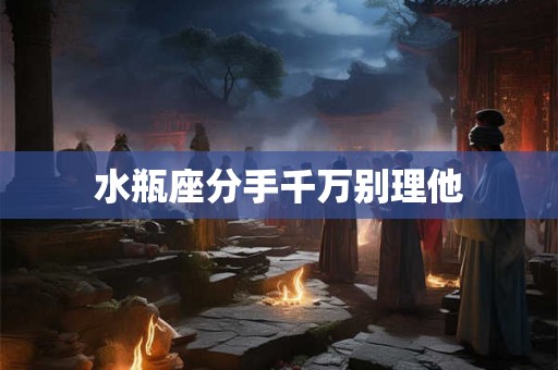 水瓶座分手千万别理他 水瓶座分手千万别理他