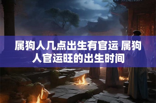 属狗人几点出生有官运 属狗人官运旺的出生时间