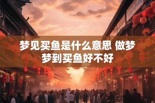 梦见买鱼是什么意思 做梦梦到买鱼好不好
