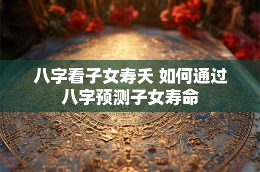 八字看子女寿夭 如何通过八字预测子女寿命