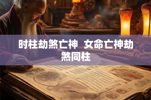 时柱劫煞亡神 女命亡神劫煞同柱 时柱劫煞亡神 女命亡神劫煞同柱