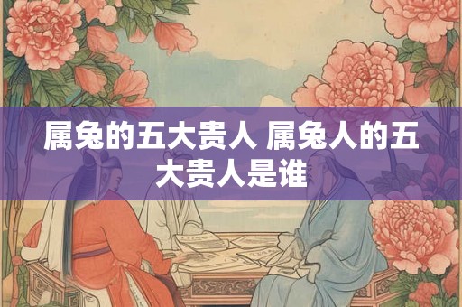 属兔的五大贵人 属兔人的五大贵人是谁