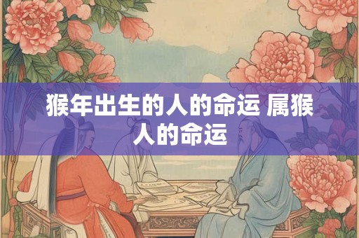 猴年出生的人的命运 属猴人的命运