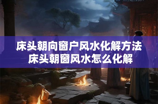 床头朝向窗户风水化解方法 床头朝窗风水怎么化解 床头朝向窗户风水化解方法 床头朝窗风水怎么化解