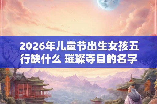 2026年儿童节出生女孩五行缺什么 璀璨夺目的名字怎么取