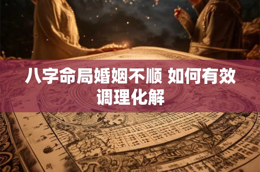 八字命局婚姻不顺 如何有效调理化解