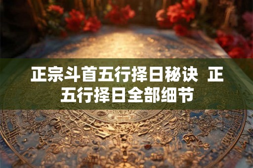 正宗斗首五行择日秘诀 正五行择日全部细节 正宗斗首五行择日秘诀 正五行择日全部细节
