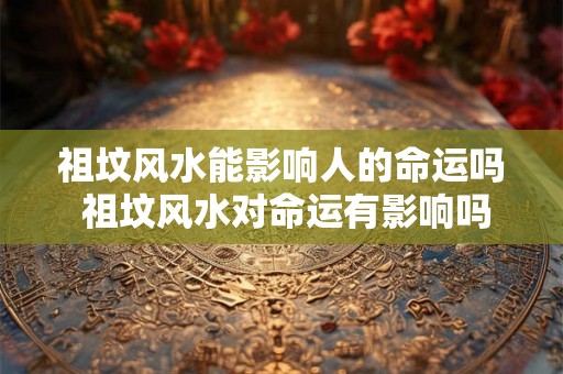 祖坟风水能影响人的命运吗 祖坟风水对命运有影响吗
