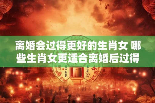 离婚会过得更好的生肖女 哪些生肖女更适合离婚后过得更好