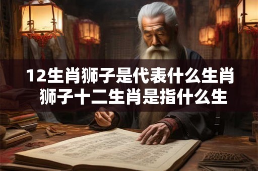 12生肖狮子是代表什么生肖  狮子十二生肖是指什么生肖