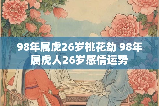 98年属虎26岁桃花劫 98年属虎人26岁感情运势