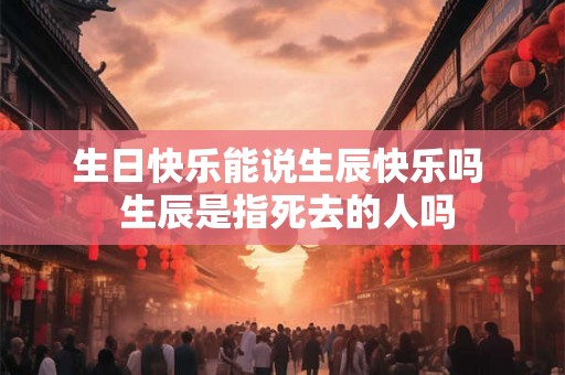 生日快乐能说生辰快乐吗  生辰是指死去的人吗