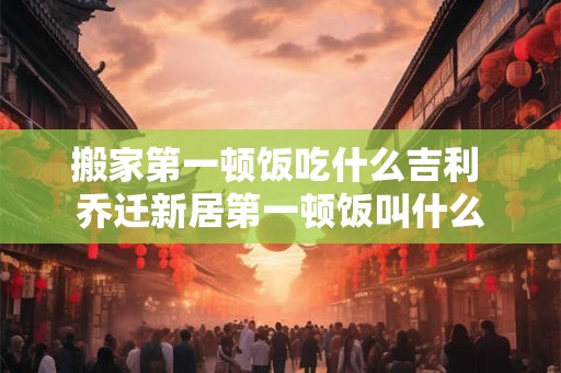搬家第一顿饭吃什么吉利 乔迁新居第一顿饭叫什么