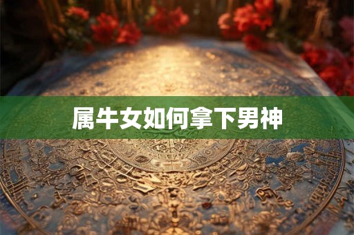 属牛女如何拿下男神 属牛女如何拿下男神