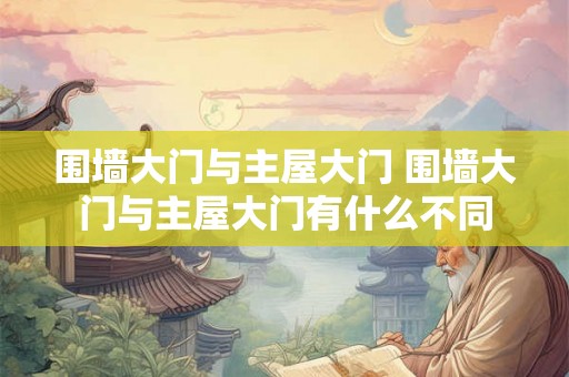 围墙大门与主屋大门 围墙大门与主屋大门有什么不同 围墙大门与主屋大门 围墙大门与主屋大门有什么不同
