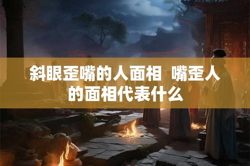 斜眼歪嘴的人面相 嘴歪人的面相代表什么 斜眼歪嘴的人面相 嘴歪人的面相代表什么