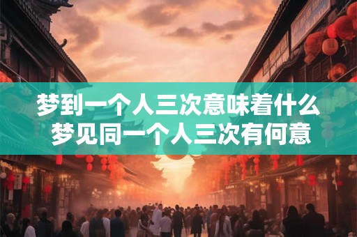 梦到一个人三次意味着什么 梦见同一个人三次有何意义